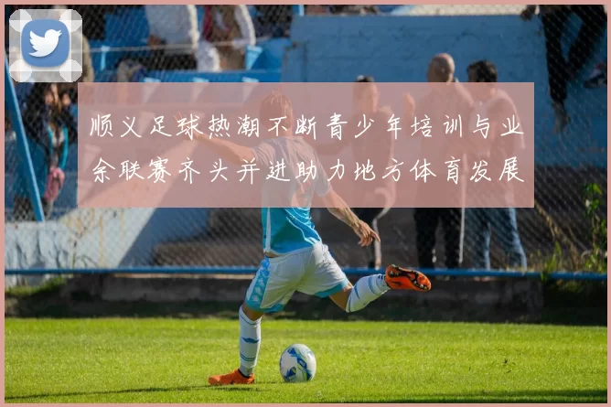 顺义足球热潮不断青少年培训与业余联赛齐头并进助力地方体育发展