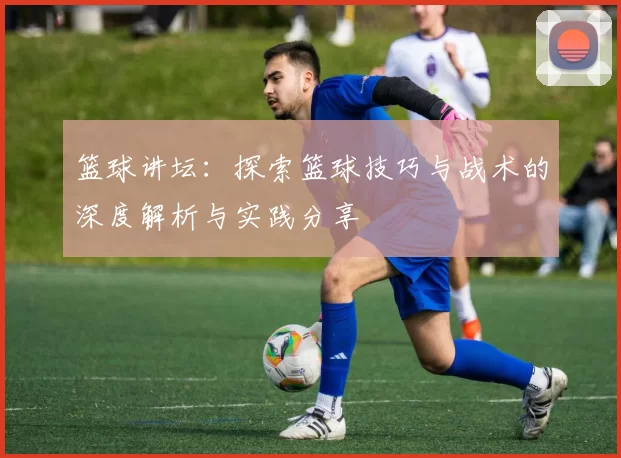 篮球讲坛：探索篮球技巧与战术的深度解析与实践分享